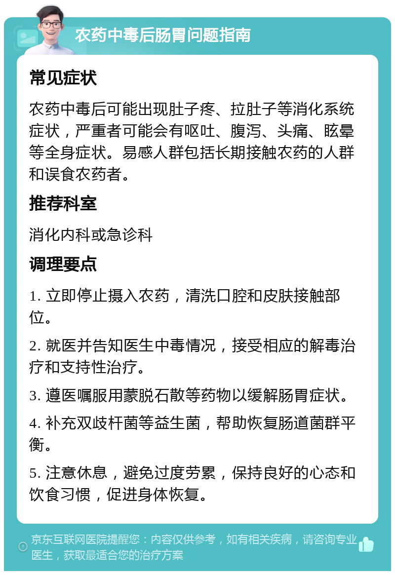 农药中毒后肠胃问题指南 常见症状 农药中毒后可能出现肚子疼、拉肚子等消化系统症状，严重者可能会有呕吐、腹泻、头痛、眩晕等全身症状。易感人群包括长期接触农药的人群和误食农药者。 推荐科室 消化内科或急诊科 调理要点 1. 立即停止摄入农药，清洗口腔和皮肤接触部位。 2. 就医并告知医生中毒情况，接受相应的解毒治疗和支持性治疗。 3. 遵医嘱服用蒙脱石散等药物以缓解肠胃症状。 4. 补充双歧杆菌等益生菌，帮助恢复肠道菌群平衡。 5. 注意休息，避免过度劳累，保持良好的心态和饮食习惯，促进身体恢复。