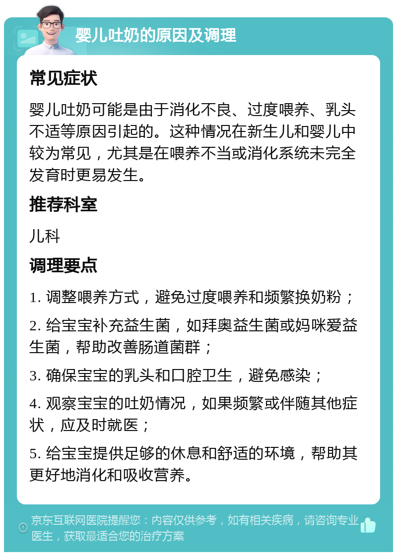 婴儿吐奶的原因及调理 常见症状 婴儿吐奶可能是由于消化不良、过度喂养、乳头不适等原因引起的。这种情况在新生儿和婴儿中较为常见，尤其是在喂养不当或消化系统未完全发育时更易发生。 推荐科室 儿科 调理要点 1. 调整喂养方式，避免过度喂养和频繁换奶粉； 2. 给宝宝补充益生菌，如拜奥益生菌或妈咪爱益生菌，帮助改善肠道菌群； 3. 确保宝宝的乳头和口腔卫生，避免感染； 4. 观察宝宝的吐奶情况，如果频繁或伴随其他症状，应及时就医； 5. 给宝宝提供足够的休息和舒适的环境，帮助其更好地消化和吸收营养。