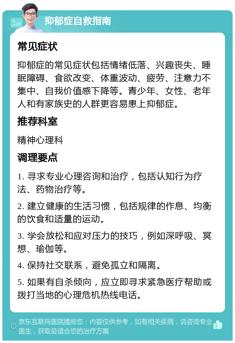 抑郁症自救指南 常见症状 抑郁症的常见症状包括情绪低落、兴趣丧失、睡眠障碍、食欲改变、体重波动、疲劳、注意力不集中、自我价值感下降等。青少年、女性、老年人和有家族史的人群更容易患上抑郁症。 推荐科室 精神心理科 调理要点 1. 寻求专业心理咨询和治疗，包括认知行为疗法、药物治疗等。 2. 建立健康的生活习惯，包括规律的作息、均衡的饮食和适量的运动。 3. 学会放松和应对压力的技巧，例如深呼吸、冥想、瑜伽等。 4. 保持社交联系，避免孤立和隔离。 5. 如果有自杀倾向，应立即寻求紧急医疗帮助或拨打当地的心理危机热线电话。