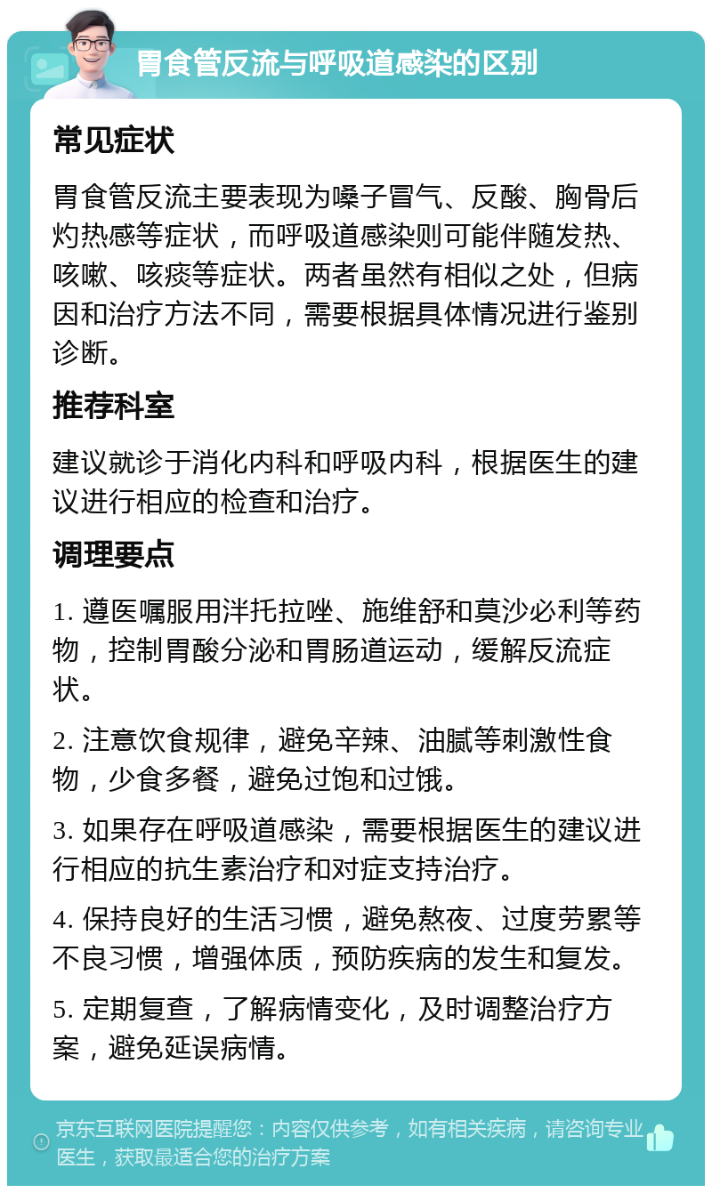 胃食管反流与呼吸道感染的区别 常见症状 胃食管反流主要表现为嗓子冒气、反酸、胸骨后灼热感等症状，而呼吸道感染则可能伴随发热、咳嗽、咳痰等症状。两者虽然有相似之处，但病因和治疗方法不同，需要根据具体情况进行鉴别诊断。 推荐科室 建议就诊于消化内科和呼吸内科，根据医生的建议进行相应的检查和治疗。 调理要点 1. 遵医嘱服用泮托拉唑、施维舒和莫沙必利等药物，控制胃酸分泌和胃肠道运动，缓解反流症状。 2. 注意饮食规律，避免辛辣、油腻等刺激性食物，少食多餐，避免过饱和过饿。 3. 如果存在呼吸道感染，需要根据医生的建议进行相应的抗生素治疗和对症支持治疗。 4. 保持良好的生活习惯，避免熬夜、过度劳累等不良习惯，增强体质，预防疾病的发生和复发。 5. 定期复查，了解病情变化，及时调整治疗方案，避免延误病情。