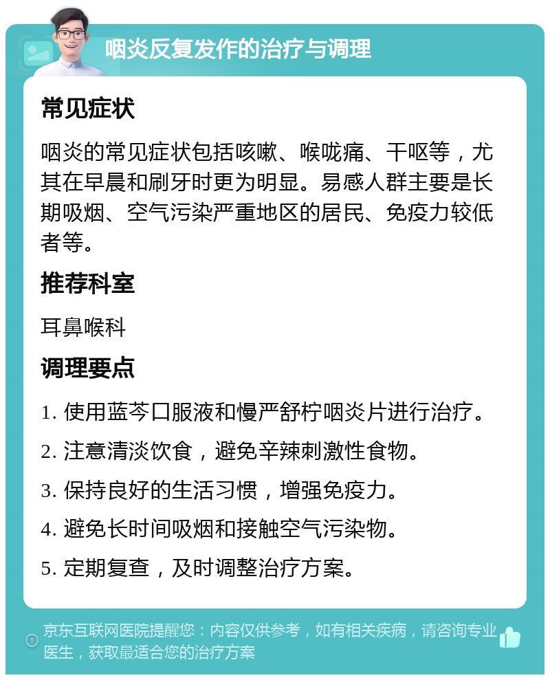 咽炎反复发作的治疗与调理 常见症状 咽炎的常见症状包括咳嗽、喉咙痛、干呕等，尤其在早晨和刷牙时更为明显。易感人群主要是长期吸烟、空气污染严重地区的居民、免疫力较低者等。 推荐科室 耳鼻喉科 调理要点 1. 使用蓝芩口服液和慢严舒柠咽炎片进行治疗。 2. 注意清淡饮食，避免辛辣刺激性食物。 3. 保持良好的生活习惯，增强免疫力。 4. 避免长时间吸烟和接触空气污染物。 5. 定期复查，及时调整治疗方案。