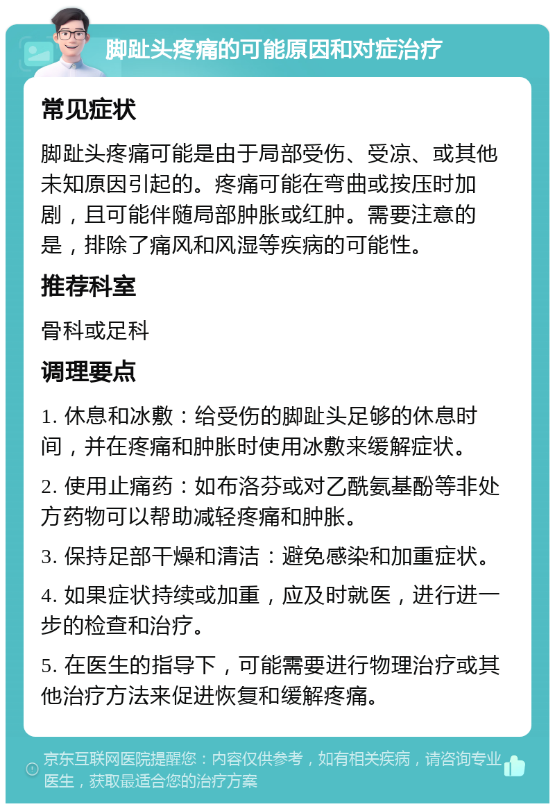 脚趾头疼痛的可能原因和对症治疗 常见症状 脚趾头疼痛可能是由于局部受伤、受凉、或其他未知原因引起的。疼痛可能在弯曲或按压时加剧，且可能伴随局部肿胀或红肿。需要注意的是，排除了痛风和风湿等疾病的可能性。 推荐科室 骨科或足科 调理要点 1. 休息和冰敷：给受伤的脚趾头足够的休息时间，并在疼痛和肿胀时使用冰敷来缓解症状。 2. 使用止痛药：如布洛芬或对乙酰氨基酚等非处方药物可以帮助减轻疼痛和肿胀。 3. 保持足部干燥和清洁：避免感染和加重症状。 4. 如果症状持续或加重，应及时就医，进行进一步的检查和治疗。 5. 在医生的指导下，可能需要进行物理治疗或其他治疗方法来促进恢复和缓解疼痛。