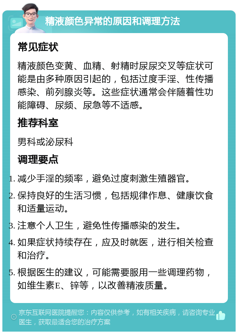 精液颜色异常的原因和调理方法 常见症状 精液颜色变黄、血精、射精时尿尿交叉等症状可能是由多种原因引起的，包括过度手淫、性传播感染、前列腺炎等。这些症状通常会伴随着性功能障碍、尿频、尿急等不适感。 推荐科室 男科或泌尿科 调理要点 减少手淫的频率，避免过度刺激生殖器官。 保持良好的生活习惯，包括规律作息、健康饮食和适量运动。 注意个人卫生，避免性传播感染的发生。 如果症状持续存在，应及时就医，进行相关检查和治疗。 根据医生的建议，可能需要服用一些调理药物，如维生素E、锌等，以改善精液质量。