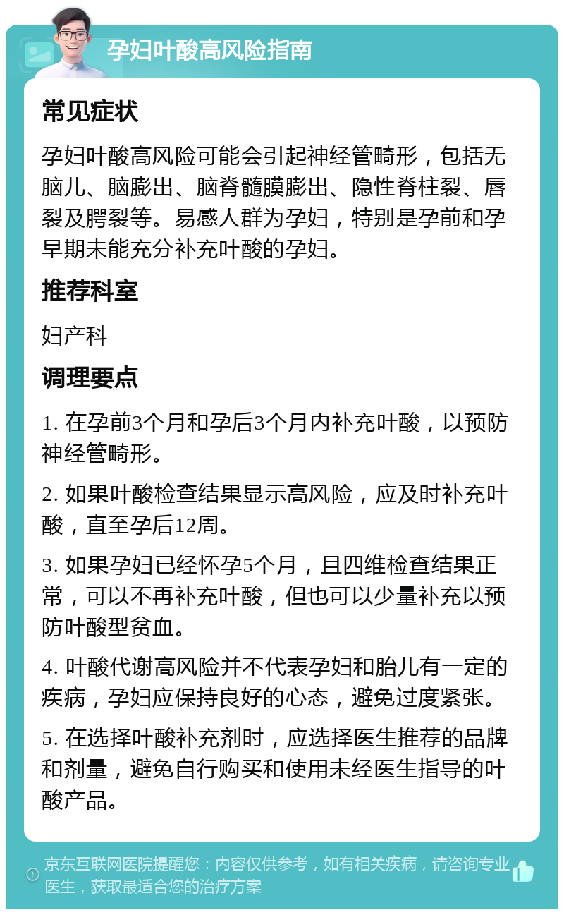 孕妇叶酸高风险指南 常见症状 孕妇叶酸高风险可能会引起神经管畸形，包括无脑儿、脑膨出、脑脊髓膜膨出、隐性脊柱裂、唇裂及腭裂等。易感人群为孕妇，特别是孕前和孕早期未能充分补充叶酸的孕妇。 推荐科室 妇产科 调理要点 1. 在孕前3个月和孕后3个月内补充叶酸，以预防神经管畸形。 2. 如果叶酸检查结果显示高风险，应及时补充叶酸，直至孕后12周。 3. 如果孕妇已经怀孕5个月，且四维检查结果正常，可以不再补充叶酸，但也可以少量补充以预防叶酸型贫血。 4. 叶酸代谢高风险并不代表孕妇和胎儿有一定的疾病，孕妇应保持良好的心态，避免过度紧张。 5. 在选择叶酸补充剂时，应选择医生推荐的品牌和剂量，避免自行购买和使用未经医生指导的叶酸产品。