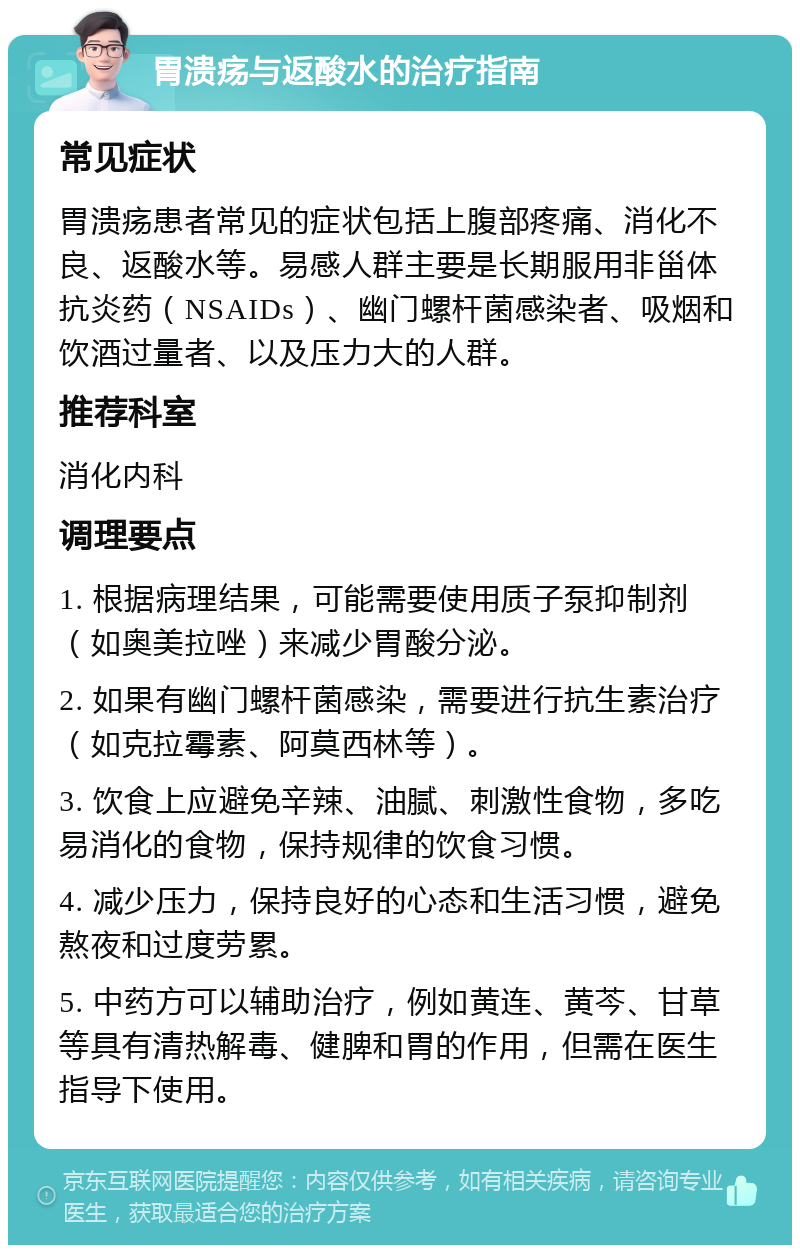 胃溃疡与返酸水的治疗指南 常见症状 胃溃疡患者常见的症状包括上腹部疼痛、消化不良、返酸水等。易感人群主要是长期服用非甾体抗炎药（NSAIDs）、幽门螺杆菌感染者、吸烟和饮酒过量者、以及压力大的人群。 推荐科室 消化内科 调理要点 1. 根据病理结果，可能需要使用质子泵抑制剂（如奥美拉唑）来减少胃酸分泌。 2. 如果有幽门螺杆菌感染，需要进行抗生素治疗（如克拉霉素、阿莫西林等）。 3. 饮食上应避免辛辣、油腻、刺激性食物，多吃易消化的食物，保持规律的饮食习惯。 4. 减少压力，保持良好的心态和生活习惯，避免熬夜和过度劳累。 5. 中药方可以辅助治疗，例如黄连、黄芩、甘草等具有清热解毒、健脾和胃的作用，但需在医生指导下使用。