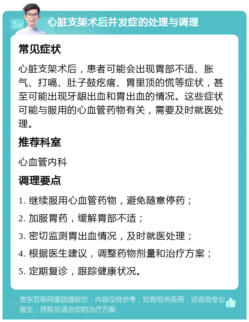 心脏支架术后并发症的处理与调理 常见症状 心脏支架术后，患者可能会出现胃部不适、胀气、打嗝、肚子鼓疙瘩、胃里顶的慌等症状，甚至可能出现牙龈出血和胃出血的情况。这些症状可能与服用的心血管药物有关，需要及时就医处理。 推荐科室 心血管内科 调理要点 1. 继续服用心血管药物，避免随意停药； 2. 加服胃药，缓解胃部不适； 3. 密切监测胃出血情况，及时就医处理； 4. 根据医生建议，调整药物剂量和治疗方案； 5. 定期复诊，跟踪健康状况。