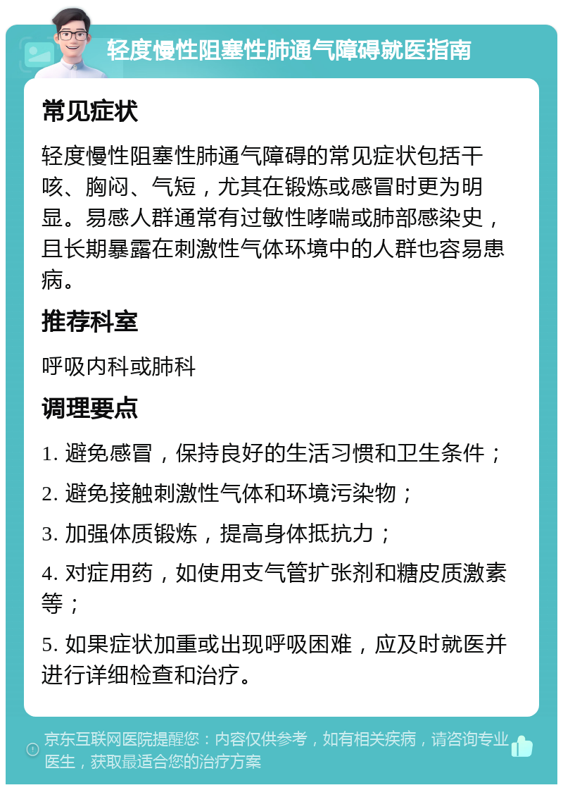 轻度慢性阻塞性肺通气障碍就医指南 常见症状 轻度慢性阻塞性肺通气障碍的常见症状包括干咳、胸闷、气短，尤其在锻炼或感冒时更为明显。易感人群通常有过敏性哮喘或肺部感染史，且长期暴露在刺激性气体环境中的人群也容易患病。 推荐科室 呼吸内科或肺科 调理要点 1. 避免感冒，保持良好的生活习惯和卫生条件； 2. 避免接触刺激性气体和环境污染物； 3. 加强体质锻炼，提高身体抵抗力； 4. 对症用药，如使用支气管扩张剂和糖皮质激素等； 5. 如果症状加重或出现呼吸困难，应及时就医并进行详细检查和治疗。