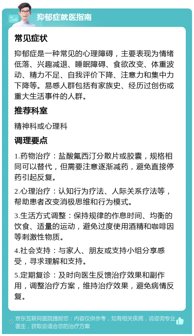 抑郁症就医指南 常见症状 抑郁症是一种常见的心理障碍，主要表现为情绪低落、兴趣减退、睡眠障碍、食欲改变、体重波动、精力不足、自我评价下降、注意力和集中力下降等。易感人群包括有家族史、经历过创伤或重大生活事件的人群。 推荐科室 精神科或心理科 调理要点 1.药物治疗：盐酸氟西汀分散片或胶囊，规格相同可以替代，但需要注意逐渐减药，避免直接停药引起反复。 2.心理治疗：认知行为疗法、人际关系疗法等，帮助患者改变消极思维和行为模式。 3.生活方式调整：保持规律的作息时间、均衡的饮食、适量的运动，避免过度使用酒精和咖啡因等刺激性物质。 4.社会支持：与家人、朋友或支持小组分享感受，寻求理解和支持。 5.定期复诊：及时向医生反馈治疗效果和副作用，调整治疗方案，维持治疗效果，避免病情反复。