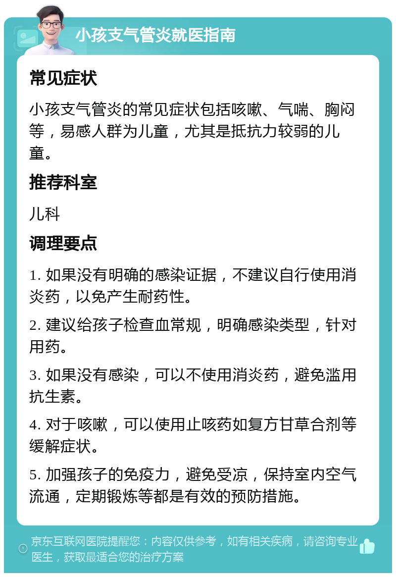 小孩支气管炎就医指南 常见症状 小孩支气管炎的常见症状包括咳嗽、气喘、胸闷等，易感人群为儿童，尤其是抵抗力较弱的儿童。 推荐科室 儿科 调理要点 1. 如果没有明确的感染证据，不建议自行使用消炎药，以免产生耐药性。 2. 建议给孩子检查血常规，明确感染类型，针对用药。 3. 如果没有感染，可以不使用消炎药，避免滥用抗生素。 4. 对于咳嗽，可以使用止咳药如复方甘草合剂等缓解症状。 5. 加强孩子的免疫力，避免受凉，保持室内空气流通，定期锻炼等都是有效的预防措施。