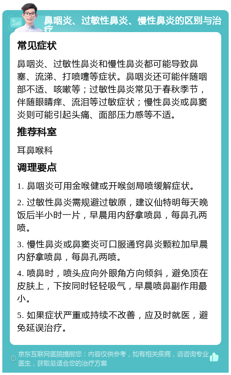 鼻咽炎、过敏性鼻炎、慢性鼻炎的区别与治疗 常见症状 鼻咽炎、过敏性鼻炎和慢性鼻炎都可能导致鼻塞、流涕、打喷嚏等症状。鼻咽炎还可能伴随咽部不适、咳嗽等；过敏性鼻炎常见于春秋季节，伴随眼睛痒、流泪等过敏症状；慢性鼻炎或鼻窦炎则可能引起头痛、面部压力感等不适。 推荐科室 耳鼻喉科 调理要点 1. 鼻咽炎可用金喉健或开喉剑局喷缓解症状。 2. 过敏性鼻炎需规避过敏原，建议仙特明每天晚饭后半小时一片，早晨用内舒拿喷鼻，每鼻孔两喷。 3. 慢性鼻炎或鼻窦炎可口服通窍鼻炎颗粒加早晨内舒拿喷鼻，每鼻孔两喷。 4. 喷鼻时，喷头应向外眼角方向倾斜，避免顶在皮肤上，下按同时轻轻吸气，早晨喷鼻副作用最小。 5. 如果症状严重或持续不改善，应及时就医，避免延误治疗。