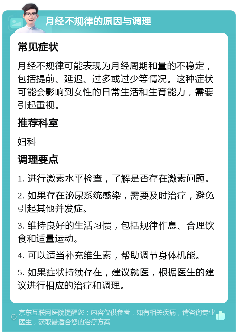 月经不规律的原因与调理 常见症状 月经不规律可能表现为月经周期和量的不稳定，包括提前、延迟、过多或过少等情况。这种症状可能会影响到女性的日常生活和生育能力，需要引起重视。 推荐科室 妇科 调理要点 1. 进行激素水平检查，了解是否存在激素问题。 2. 如果存在泌尿系统感染，需要及时治疗，避免引起其他并发症。 3. 维持良好的生活习惯，包括规律作息、合理饮食和适量运动。 4. 可以适当补充维生素，帮助调节身体机能。 5. 如果症状持续存在，建议就医，根据医生的建议进行相应的治疗和调理。