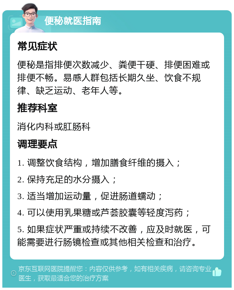 便秘就医指南 常见症状 便秘是指排便次数减少、粪便干硬、排便困难或排便不畅。易感人群包括长期久坐、饮食不规律、缺乏运动、老年人等。 推荐科室 消化内科或肛肠科 调理要点 1. 调整饮食结构，增加膳食纤维的摄入； 2. 保持充足的水分摄入； 3. 适当增加运动量，促进肠道蠕动； 4. 可以使用乳果糖或芦荟胶囊等轻度泻药； 5. 如果症状严重或持续不改善，应及时就医，可能需要进行肠镜检查或其他相关检查和治疗。