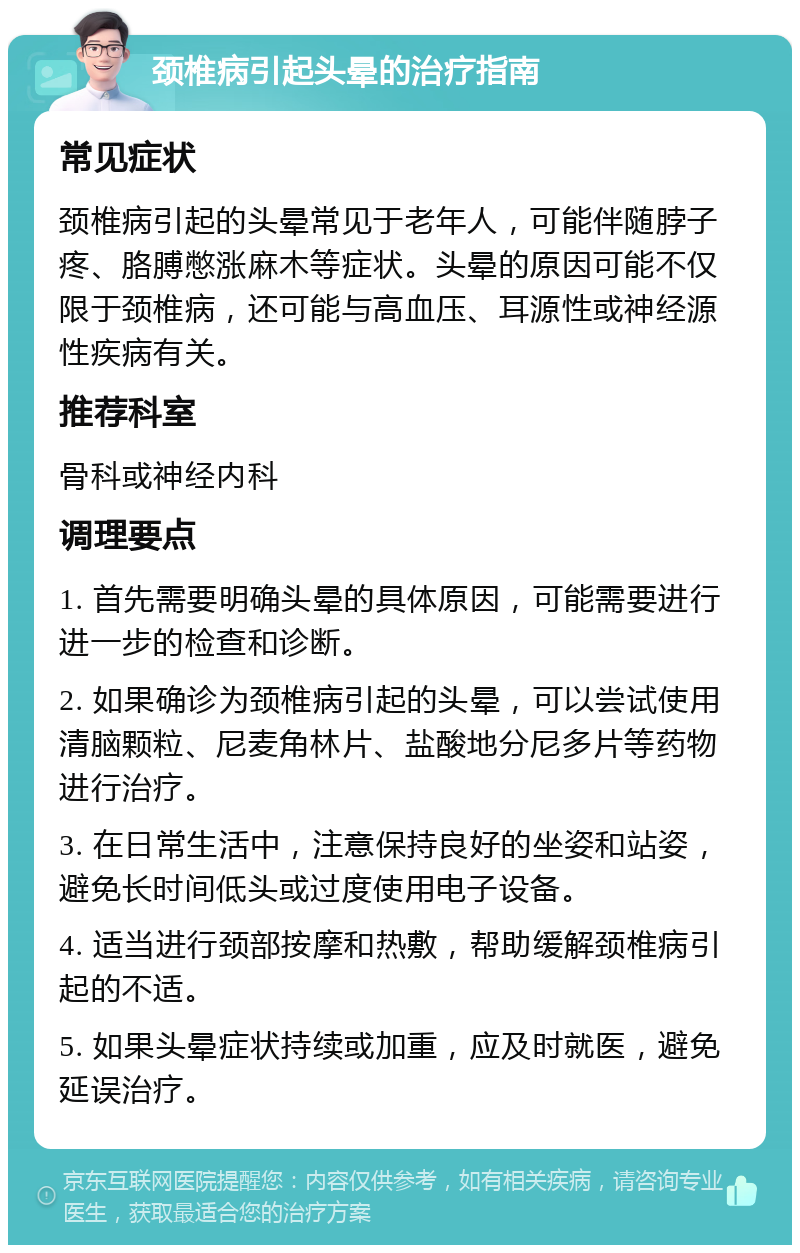 颈椎病引起头晕的治疗指南 常见症状 颈椎病引起的头晕常见于老年人，可能伴随脖子疼、胳膊憋涨麻木等症状。头晕的原因可能不仅限于颈椎病，还可能与高血压、耳源性或神经源性疾病有关。 推荐科室 骨科或神经内科 调理要点 1. 首先需要明确头晕的具体原因，可能需要进行进一步的检查和诊断。 2. 如果确诊为颈椎病引起的头晕，可以尝试使用清脑颗粒、尼麦角林片、盐酸地分尼多片等药物进行治疗。 3. 在日常生活中，注意保持良好的坐姿和站姿，避免长时间低头或过度使用电子设备。 4. 适当进行颈部按摩和热敷，帮助缓解颈椎病引起的不适。 5. 如果头晕症状持续或加重，应及时就医，避免延误治疗。