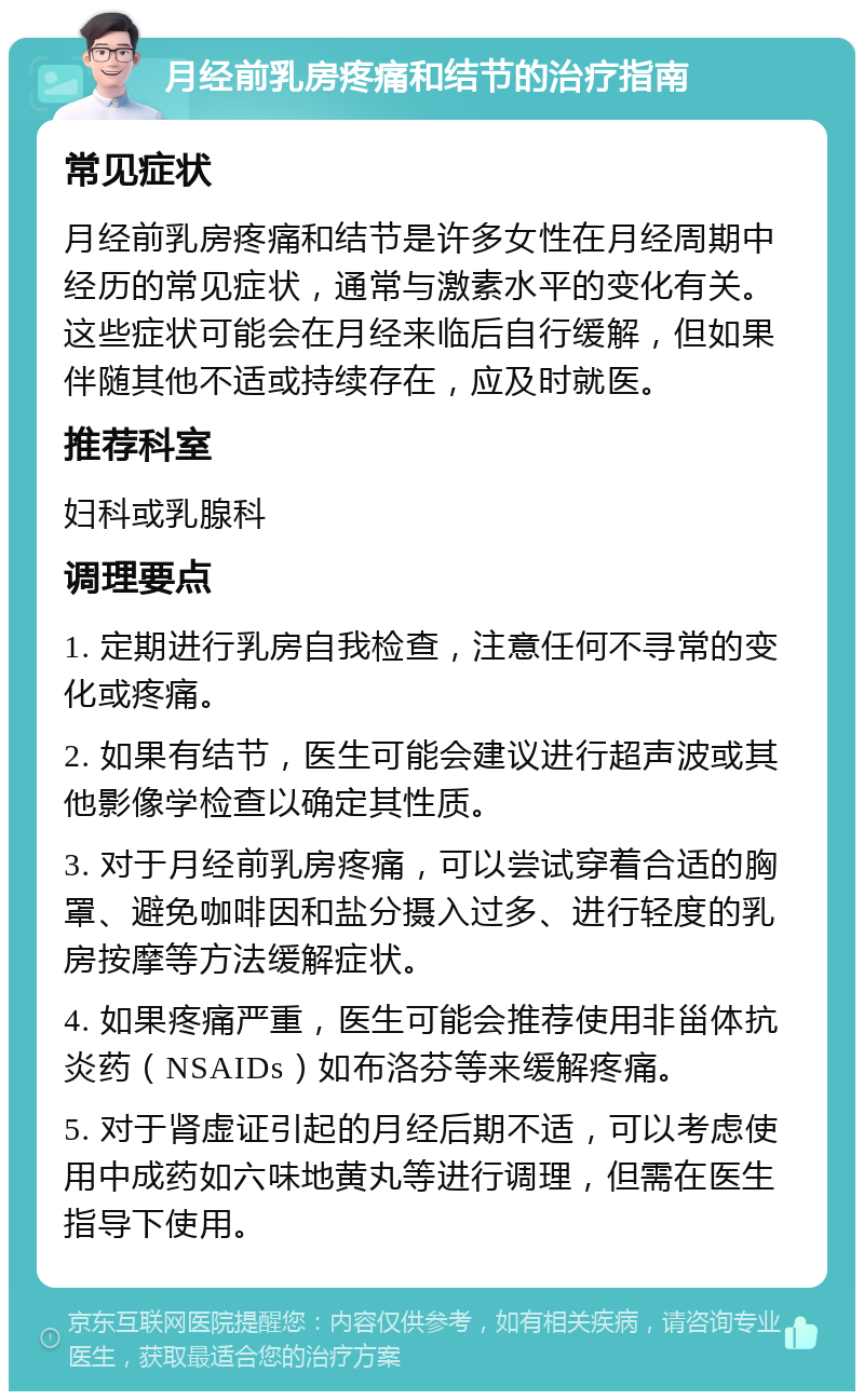 月经前乳房疼痛和结节的治疗指南 常见症状 月经前乳房疼痛和结节是许多女性在月经周期中经历的常见症状，通常与激素水平的变化有关。这些症状可能会在月经来临后自行缓解，但如果伴随其他不适或持续存在，应及时就医。 推荐科室 妇科或乳腺科 调理要点 1. 定期进行乳房自我检查，注意任何不寻常的变化或疼痛。 2. 如果有结节，医生可能会建议进行超声波或其他影像学检查以确定其性质。 3. 对于月经前乳房疼痛，可以尝试穿着合适的胸罩、避免咖啡因和盐分摄入过多、进行轻度的乳房按摩等方法缓解症状。 4. 如果疼痛严重，医生可能会推荐使用非甾体抗炎药（NSAIDs）如布洛芬等来缓解疼痛。 5. 对于肾虚证引起的月经后期不适，可以考虑使用中成药如六味地黄丸等进行调理，但需在医生指导下使用。