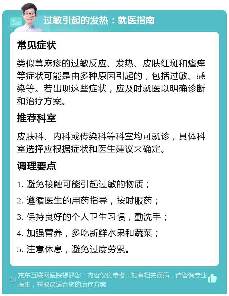 过敏引起的发热：就医指南 常见症状 类似荨麻疹的过敏反应、发热、皮肤红斑和瘙痒等症状可能是由多种原因引起的，包括过敏、感染等。若出现这些症状，应及时就医以明确诊断和治疗方案。 推荐科室 皮肤科、内科或传染科等科室均可就诊，具体科室选择应根据症状和医生建议来确定。 调理要点 1. 避免接触可能引起过敏的物质； 2. 遵循医生的用药指导，按时服药； 3. 保持良好的个人卫生习惯，勤洗手； 4. 加强营养，多吃新鲜水果和蔬菜； 5. 注意休息，避免过度劳累。