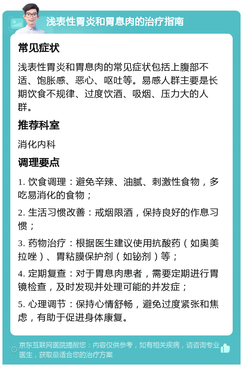 浅表性胃炎和胃息肉的治疗指南 常见症状 浅表性胃炎和胃息肉的常见症状包括上腹部不适、饱胀感、恶心、呕吐等。易感人群主要是长期饮食不规律、过度饮酒、吸烟、压力大的人群。 推荐科室 消化内科 调理要点 1. 饮食调理：避免辛辣、油腻、刺激性食物，多吃易消化的食物； 2. 生活习惯改善：戒烟限酒，保持良好的作息习惯； 3. 药物治疗：根据医生建议使用抗酸药（如奥美拉唑）、胃粘膜保护剂（如铋剂）等； 4. 定期复查：对于胃息肉患者，需要定期进行胃镜检查，及时发现并处理可能的并发症； 5. 心理调节：保持心情舒畅，避免过度紧张和焦虑，有助于促进身体康复。