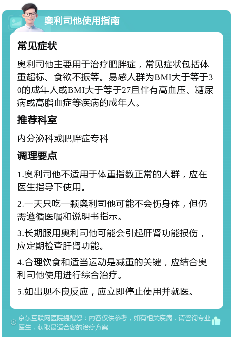 奥利司他使用指南 常见症状 奥利司他主要用于治疗肥胖症，常见症状包括体重超标、食欲不振等。易感人群为BMI大于等于30的成年人或BMI大于等于27且伴有高血压、糖尿病或高脂血症等疾病的成年人。 推荐科室 内分泌科或肥胖症专科 调理要点 1.奥利司他不适用于体重指数正常的人群，应在医生指导下使用。 2.一天只吃一颗奥利司他可能不会伤身体，但仍需遵循医嘱和说明书指示。 3.长期服用奥利司他可能会引起肝肾功能损伤，应定期检查肝肾功能。 4.合理饮食和适当运动是减重的关键，应结合奥利司他使用进行综合治疗。 5.如出现不良反应，应立即停止使用并就医。