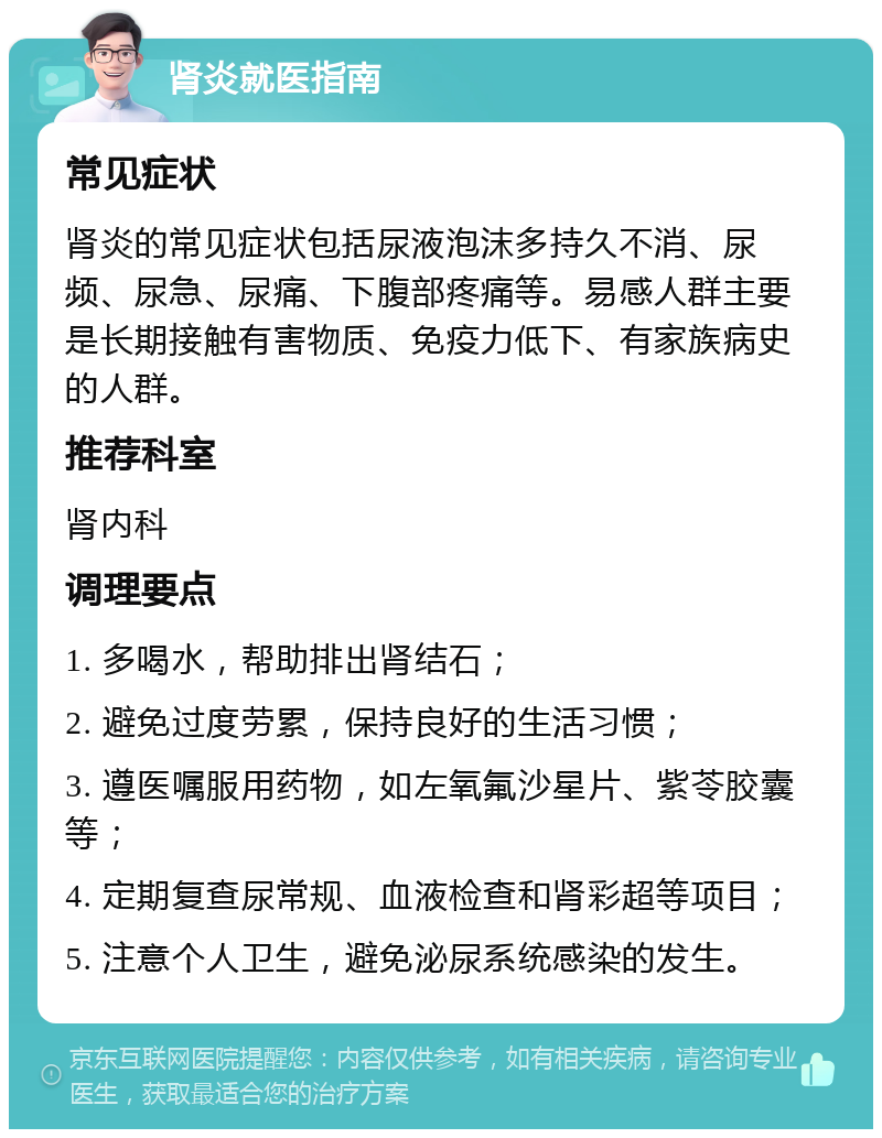 肾炎就医指南 常见症状 肾炎的常见症状包括尿液泡沫多持久不消、尿频、尿急、尿痛、下腹部疼痛等。易感人群主要是长期接触有害物质、免疫力低下、有家族病史的人群。 推荐科室 肾内科 调理要点 1. 多喝水，帮助排出肾结石； 2. 避免过度劳累，保持良好的生活习惯； 3. 遵医嘱服用药物，如左氧氟沙星片、紫苓胶囊等； 4. 定期复查尿常规、血液检查和肾彩超等项目； 5. 注意个人卫生，避免泌尿系统感染的发生。