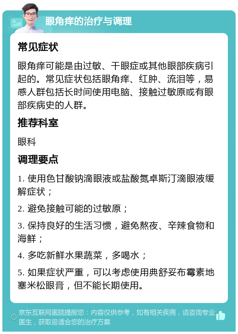 眼角痒的治疗与调理 常见症状 眼角痒可能是由过敏、干眼症或其他眼部疾病引起的。常见症状包括眼角痒、红肿、流泪等，易感人群包括长时间使用电脑、接触过敏原或有眼部疾病史的人群。 推荐科室 眼科 调理要点 1. 使用色甘酸钠滴眼液或盐酸氮卓斯汀滴眼液缓解症状； 2. 避免接触可能的过敏原； 3. 保持良好的生活习惯，避免熬夜、辛辣食物和海鲜； 4. 多吃新鲜水果蔬菜，多喝水； 5. 如果症状严重，可以考虑使用典舒妥布霉素地塞米松眼膏，但不能长期使用。