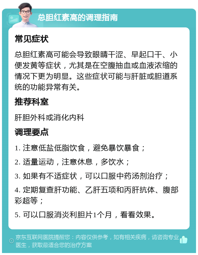 总胆红素高的调理指南 常见症状 总胆红素高可能会导致眼睛干涩、早起口干、小便发黄等症状，尤其是在空腹抽血或血液浓缩的情况下更为明显。这些症状可能与肝脏或胆道系统的功能异常有关。 推荐科室 肝胆外科或消化内科 调理要点 1. 注意低盐低脂饮食，避免暴饮暴食； 2. 适量运动，注意休息，多饮水； 3. 如果有不适症状，可以口服中药汤剂治疗； 4. 定期复查肝功能、乙肝五项和丙肝抗体、腹部彩超等； 5. 可以口服消炎利胆片1个月，看看效果。