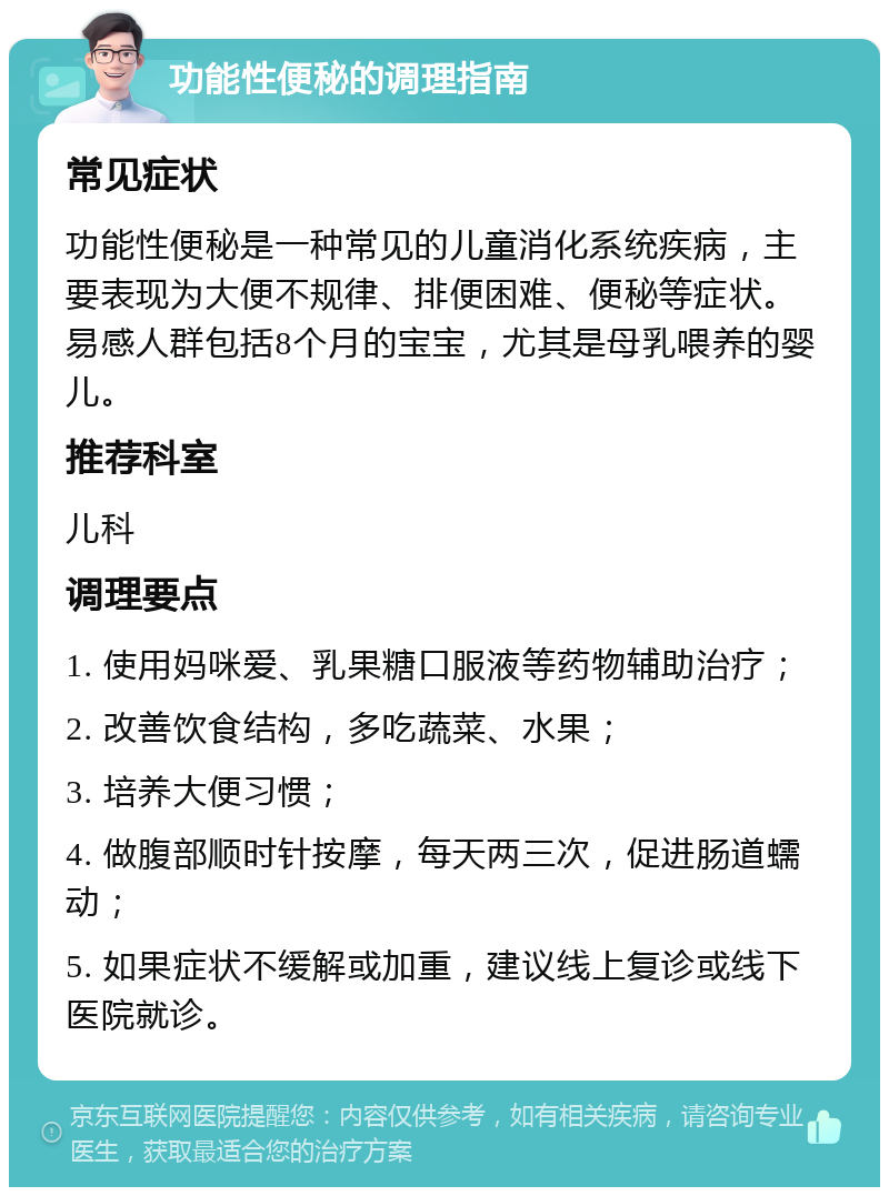 功能性便秘的调理指南 常见症状 功能性便秘是一种常见的儿童消化系统疾病，主要表现为大便不规律、排便困难、便秘等症状。易感人群包括8个月的宝宝，尤其是母乳喂养的婴儿。 推荐科室 儿科 调理要点 1. 使用妈咪爱、乳果糖口服液等药物辅助治疗； 2. 改善饮食结构，多吃蔬菜、水果； 3. 培养大便习惯； 4. 做腹部顺时针按摩，每天两三次，促进肠道蠕动； 5. 如果症状不缓解或加重，建议线上复诊或线下医院就诊。