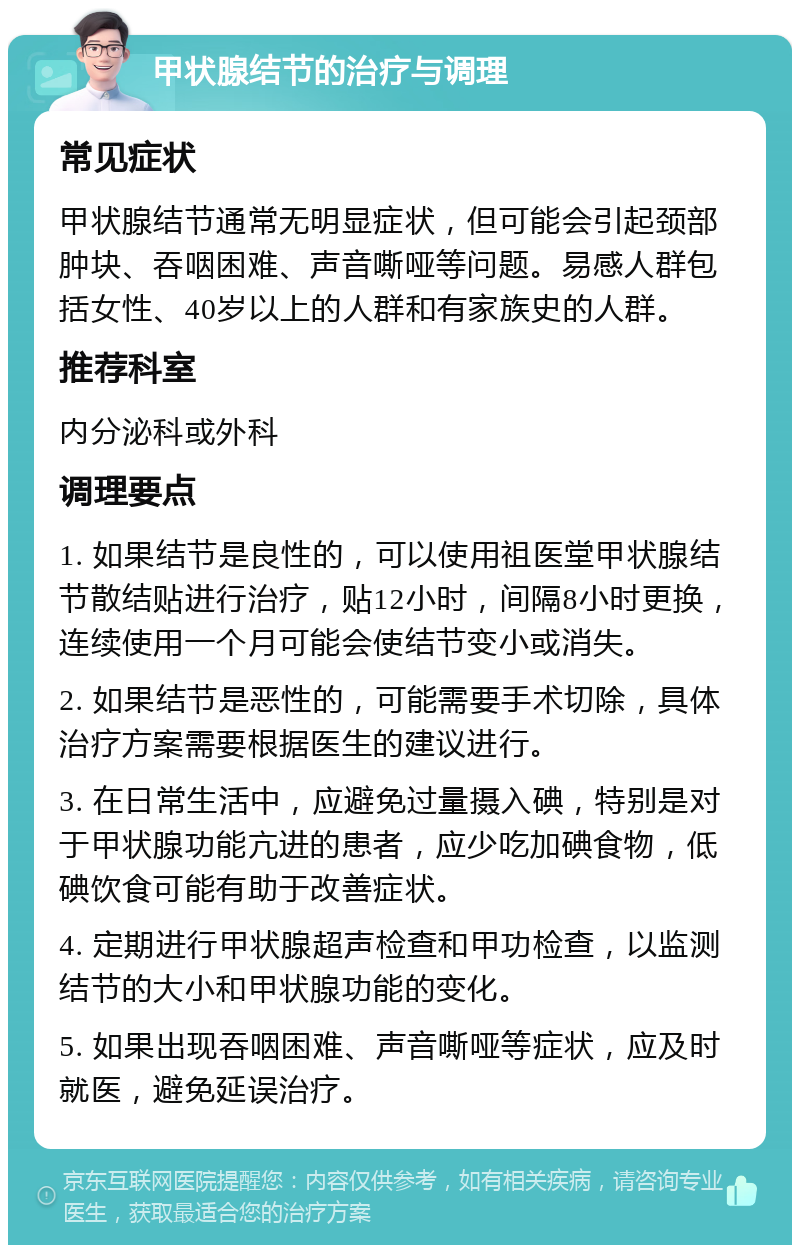 甲状腺结节的治疗与调理 常见症状 甲状腺结节通常无明显症状，但可能会引起颈部肿块、吞咽困难、声音嘶哑等问题。易感人群包括女性、40岁以上的人群和有家族史的人群。 推荐科室 内分泌科或外科 调理要点 1. 如果结节是良性的，可以使用祖医堂甲状腺结节散结贴进行治疗，贴12小时，间隔8小时更换，连续使用一个月可能会使结节变小或消失。 2. 如果结节是恶性的，可能需要手术切除，具体治疗方案需要根据医生的建议进行。 3. 在日常生活中，应避免过量摄入碘，特别是对于甲状腺功能亢进的患者，应少吃加碘食物，低碘饮食可能有助于改善症状。 4. 定期进行甲状腺超声检查和甲功检查，以监测结节的大小和甲状腺功能的变化。 5. 如果出现吞咽困难、声音嘶哑等症状，应及时就医，避免延误治疗。