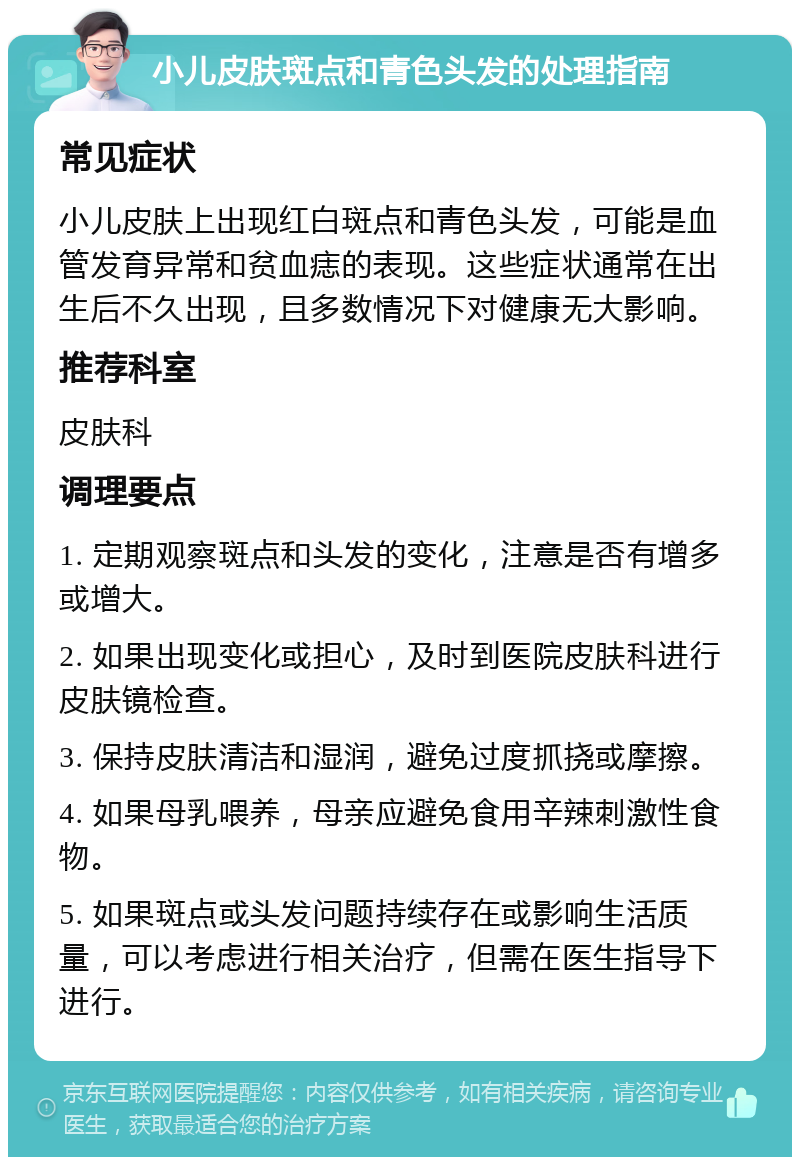 小儿皮肤斑点和青色头发的处理指南 常见症状 小儿皮肤上出现红白斑点和青色头发，可能是血管发育异常和贫血痣的表现。这些症状通常在出生后不久出现，且多数情况下对健康无大影响。 推荐科室 皮肤科 调理要点 1. 定期观察斑点和头发的变化，注意是否有增多或增大。 2. 如果出现变化或担心，及时到医院皮肤科进行皮肤镜检查。 3. 保持皮肤清洁和湿润，避免过度抓挠或摩擦。 4. 如果母乳喂养，母亲应避免食用辛辣刺激性食物。 5. 如果斑点或头发问题持续存在或影响生活质量，可以考虑进行相关治疗，但需在医生指导下进行。