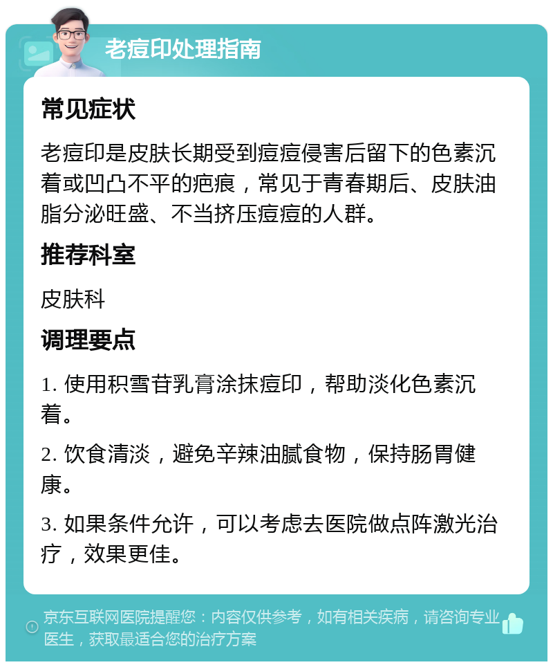 老痘印处理指南 常见症状 老痘印是皮肤长期受到痘痘侵害后留下的色素沉着或凹凸不平的疤痕，常见于青春期后、皮肤油脂分泌旺盛、不当挤压痘痘的人群。 推荐科室 皮肤科 调理要点 1. 使用积雪苷乳膏涂抹痘印，帮助淡化色素沉着。 2. 饮食清淡，避免辛辣油腻食物，保持肠胃健康。 3. 如果条件允许，可以考虑去医院做点阵激光治疗，效果更佳。