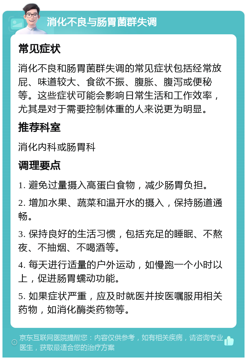 消化不良与肠胃菌群失调 常见症状 消化不良和肠胃菌群失调的常见症状包括经常放屁、味道较大、食欲不振、腹胀、腹泻或便秘等。这些症状可能会影响日常生活和工作效率，尤其是对于需要控制体重的人来说更为明显。 推荐科室 消化内科或肠胃科 调理要点 1. 避免过量摄入高蛋白食物，减少肠胃负担。 2. 增加水果、蔬菜和温开水的摄入，保持肠道通畅。 3. 保持良好的生活习惯，包括充足的睡眠、不熬夜、不抽烟、不喝酒等。 4. 每天进行适量的户外运动，如慢跑一个小时以上，促进肠胃蠕动功能。 5. 如果症状严重，应及时就医并按医嘱服用相关药物，如消化酶类药物等。