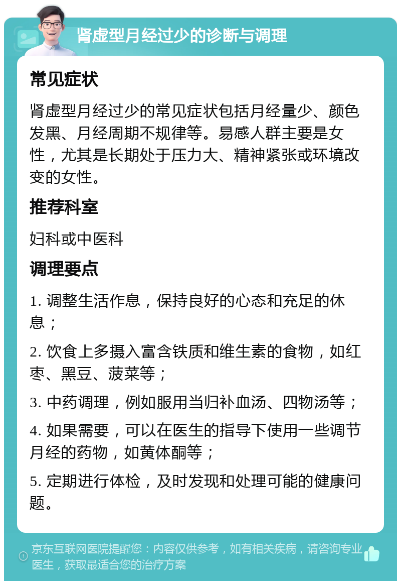 肾虚型月经过少的诊断与调理 常见症状 肾虚型月经过少的常见症状包括月经量少、颜色发黑、月经周期不规律等。易感人群主要是女性，尤其是长期处于压力大、精神紧张或环境改变的女性。 推荐科室 妇科或中医科 调理要点 1. 调整生活作息，保持良好的心态和充足的休息； 2. 饮食上多摄入富含铁质和维生素的食物，如红枣、黑豆、菠菜等； 3. 中药调理，例如服用当归补血汤、四物汤等； 4. 如果需要，可以在医生的指导下使用一些调节月经的药物，如黄体酮等； 5. 定期进行体检，及时发现和处理可能的健康问题。