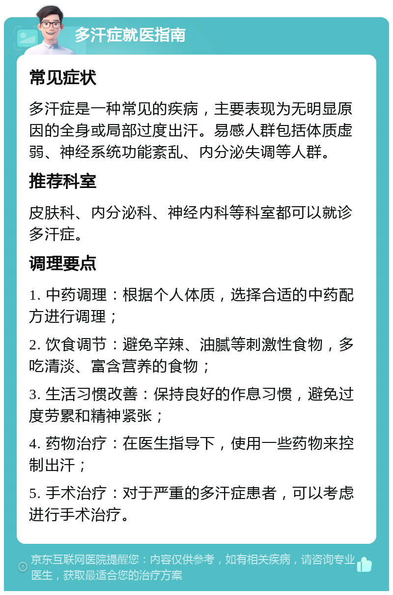 多汗症就医指南 常见症状 多汗症是一种常见的疾病，主要表现为无明显原因的全身或局部过度出汗。易感人群包括体质虚弱、神经系统功能紊乱、内分泌失调等人群。 推荐科室 皮肤科、内分泌科、神经内科等科室都可以就诊多汗症。 调理要点 1. 中药调理：根据个人体质，选择合适的中药配方进行调理； 2. 饮食调节：避免辛辣、油腻等刺激性食物，多吃清淡、富含营养的食物； 3. 生活习惯改善：保持良好的作息习惯，避免过度劳累和精神紧张； 4. 药物治疗：在医生指导下，使用一些药物来控制出汗； 5. 手术治疗：对于严重的多汗症患者，可以考虑进行手术治疗。