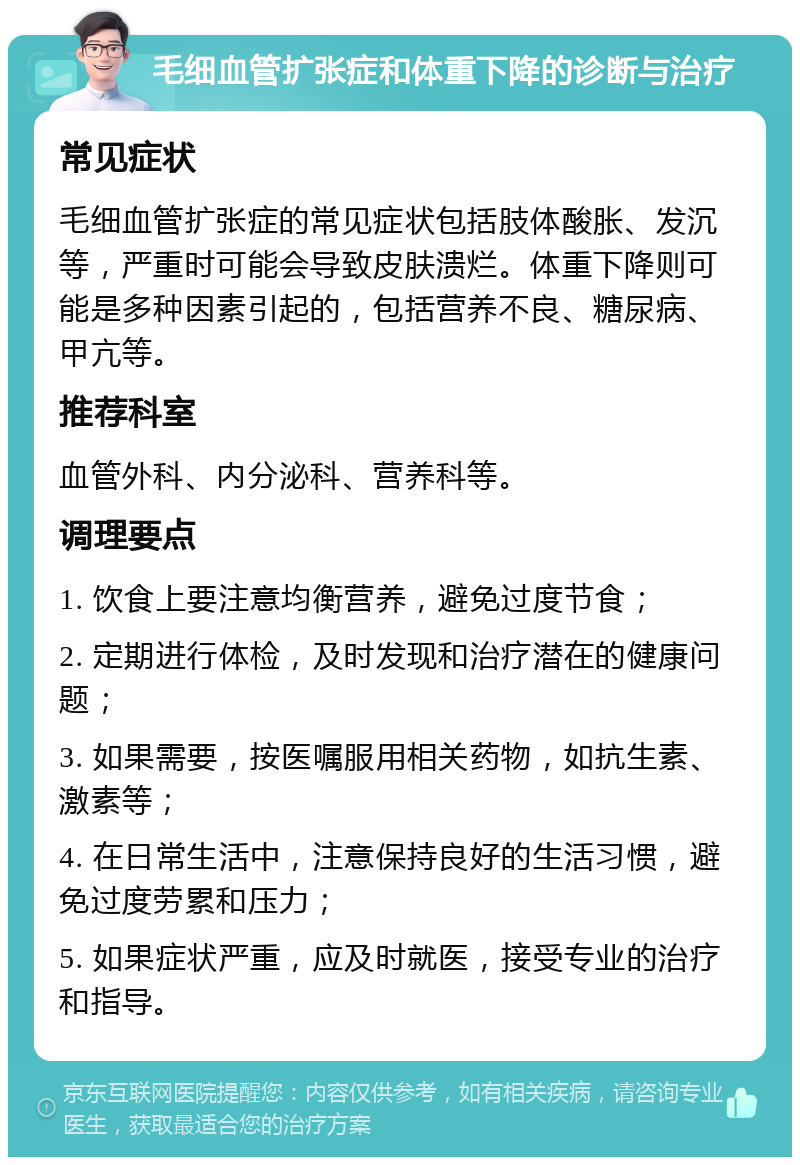 毛细血管扩张症和体重下降的诊断与治疗 常见症状 毛细血管扩张症的常见症状包括肢体酸胀、发沉等，严重时可能会导致皮肤溃烂。体重下降则可能是多种因素引起的，包括营养不良、糖尿病、甲亢等。 推荐科室 血管外科、内分泌科、营养科等。 调理要点 1. 饮食上要注意均衡营养，避免过度节食； 2. 定期进行体检，及时发现和治疗潜在的健康问题； 3. 如果需要，按医嘱服用相关药物，如抗生素、激素等； 4. 在日常生活中，注意保持良好的生活习惯，避免过度劳累和压力； 5. 如果症状严重，应及时就医，接受专业的治疗和指导。