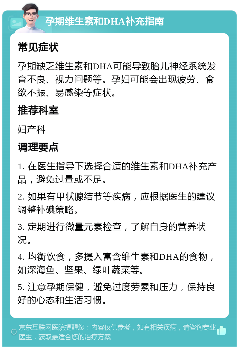 孕期维生素和DHA补充指南 常见症状 孕期缺乏维生素和DHA可能导致胎儿神经系统发育不良、视力问题等。孕妇可能会出现疲劳、食欲不振、易感染等症状。 推荐科室 妇产科 调理要点 1. 在医生指导下选择合适的维生素和DHA补充产品，避免过量或不足。 2. 如果有甲状腺结节等疾病，应根据医生的建议调整补碘策略。 3. 定期进行微量元素检查，了解自身的营养状况。 4. 均衡饮食，多摄入富含维生素和DHA的食物，如深海鱼、坚果、绿叶蔬菜等。 5. 注意孕期保健，避免过度劳累和压力，保持良好的心态和生活习惯。