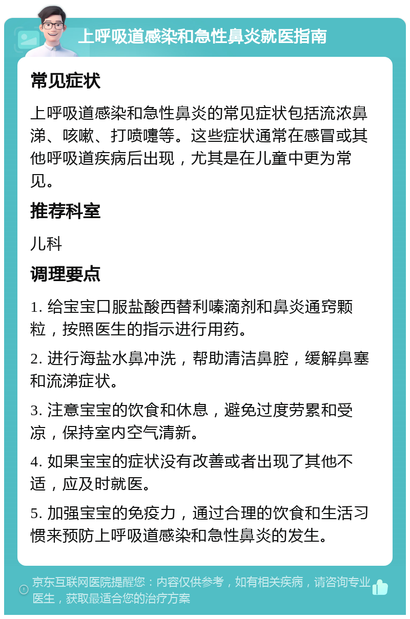 上呼吸道感染和急性鼻炎就医指南 常见症状 上呼吸道感染和急性鼻炎的常见症状包括流浓鼻涕、咳嗽、打喷嚏等。这些症状通常在感冒或其他呼吸道疾病后出现，尤其是在儿童中更为常见。 推荐科室 儿科 调理要点 1. 给宝宝口服盐酸西替利嗪滴剂和鼻炎通窍颗粒，按照医生的指示进行用药。 2. 进行海盐水鼻冲洗，帮助清洁鼻腔，缓解鼻塞和流涕症状。 3. 注意宝宝的饮食和休息，避免过度劳累和受凉，保持室内空气清新。 4. 如果宝宝的症状没有改善或者出现了其他不适，应及时就医。 5. 加强宝宝的免疫力，通过合理的饮食和生活习惯来预防上呼吸道感染和急性鼻炎的发生。