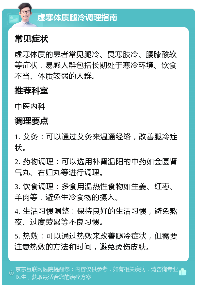 虚寒体质腿冷调理指南 常见症状 虚寒体质的患者常见腿冷、畏寒肢冷、腰膝酸软等症状，易感人群包括长期处于寒冷环境、饮食不当、体质较弱的人群。 推荐科室 中医内科 调理要点 1. 艾灸：可以通过艾灸来温通经络，改善腿冷症状。 2. 药物调理：可以选用补肾温阳的中药如金匮肾气丸、右归丸等进行调理。 3. 饮食调理：多食用温热性食物如生姜、红枣、羊肉等，避免生冷食物的摄入。 4. 生活习惯调整：保持良好的生活习惯，避免熬夜、过度劳累等不良习惯。 5. 热敷：可以通过热敷来改善腿冷症状，但需要注意热敷的方法和时间，避免烫伤皮肤。