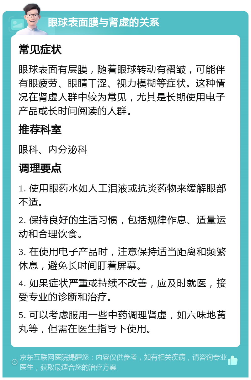 眼球表面膜与肾虚的关系 常见症状 眼球表面有层膜，随着眼球转动有褶皱，可能伴有眼疲劳、眼睛干涩、视力模糊等症状。这种情况在肾虚人群中较为常见，尤其是长期使用电子产品或长时间阅读的人群。 推荐科室 眼科、内分泌科 调理要点 1. 使用眼药水如人工泪液或抗炎药物来缓解眼部不适。 2. 保持良好的生活习惯，包括规律作息、适量运动和合理饮食。 3. 在使用电子产品时，注意保持适当距离和频繁休息，避免长时间盯着屏幕。 4. 如果症状严重或持续不改善，应及时就医，接受专业的诊断和治疗。 5. 可以考虑服用一些中药调理肾虚，如六味地黄丸等，但需在医生指导下使用。