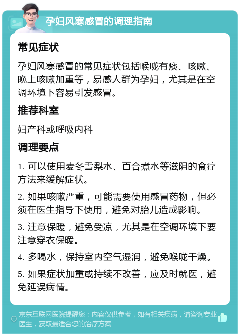 孕妇风寒感冒的调理指南 常见症状 孕妇风寒感冒的常见症状包括喉咙有痰、咳嗽、晚上咳嗽加重等，易感人群为孕妇，尤其是在空调环境下容易引发感冒。 推荐科室 妇产科或呼吸内科 调理要点 1. 可以使用麦冬雪梨水、百合煮水等滋阴的食疗方法来缓解症状。 2. 如果咳嗽严重，可能需要使用感冒药物，但必须在医生指导下使用，避免对胎儿造成影响。 3. 注意保暖，避免受凉，尤其是在空调环境下要注意穿衣保暖。 4. 多喝水，保持室内空气湿润，避免喉咙干燥。 5. 如果症状加重或持续不改善，应及时就医，避免延误病情。