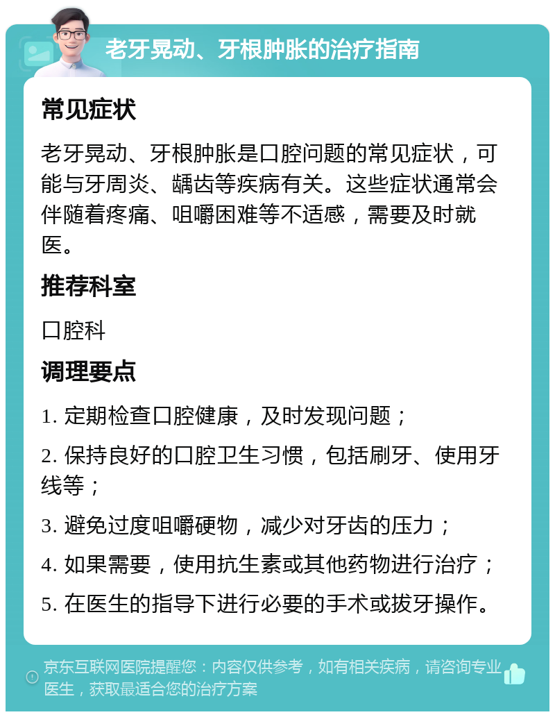 老牙晃动、牙根肿胀的治疗指南 常见症状 老牙晃动、牙根肿胀是口腔问题的常见症状，可能与牙周炎、龋齿等疾病有关。这些症状通常会伴随着疼痛、咀嚼困难等不适感，需要及时就医。 推荐科室 口腔科 调理要点 1. 定期检查口腔健康，及时发现问题； 2. 保持良好的口腔卫生习惯，包括刷牙、使用牙线等； 3. 避免过度咀嚼硬物，减少对牙齿的压力； 4. 如果需要，使用抗生素或其他药物进行治疗； 5. 在医生的指导下进行必要的手术或拔牙操作。