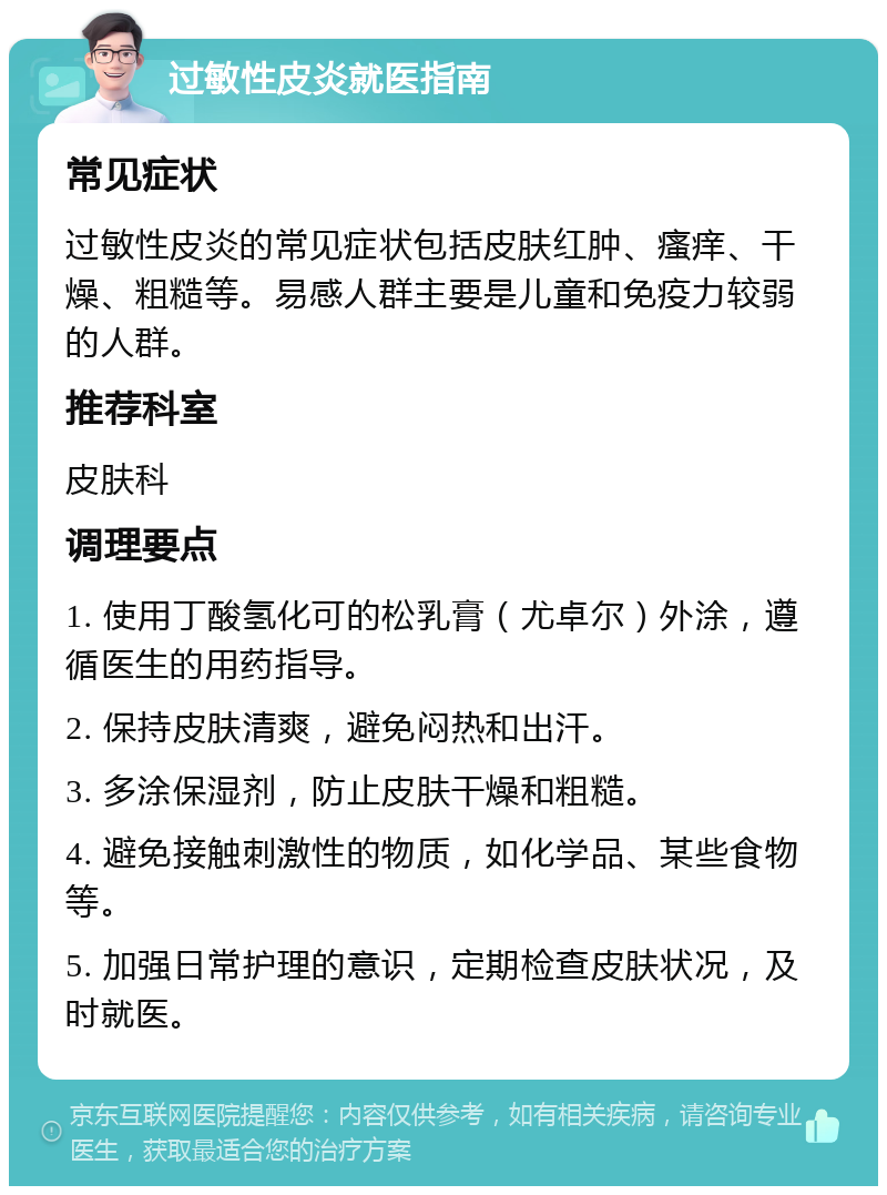 过敏性皮炎就医指南 常见症状 过敏性皮炎的常见症状包括皮肤红肿、瘙痒、干燥、粗糙等。易感人群主要是儿童和免疫力较弱的人群。 推荐科室 皮肤科 调理要点 1. 使用丁酸氢化可的松乳膏（尤卓尔）外涂，遵循医生的用药指导。 2. 保持皮肤清爽，避免闷热和出汗。 3. 多涂保湿剂，防止皮肤干燥和粗糙。 4. 避免接触刺激性的物质，如化学品、某些食物等。 5. 加强日常护理的意识，定期检查皮肤状况，及时就医。