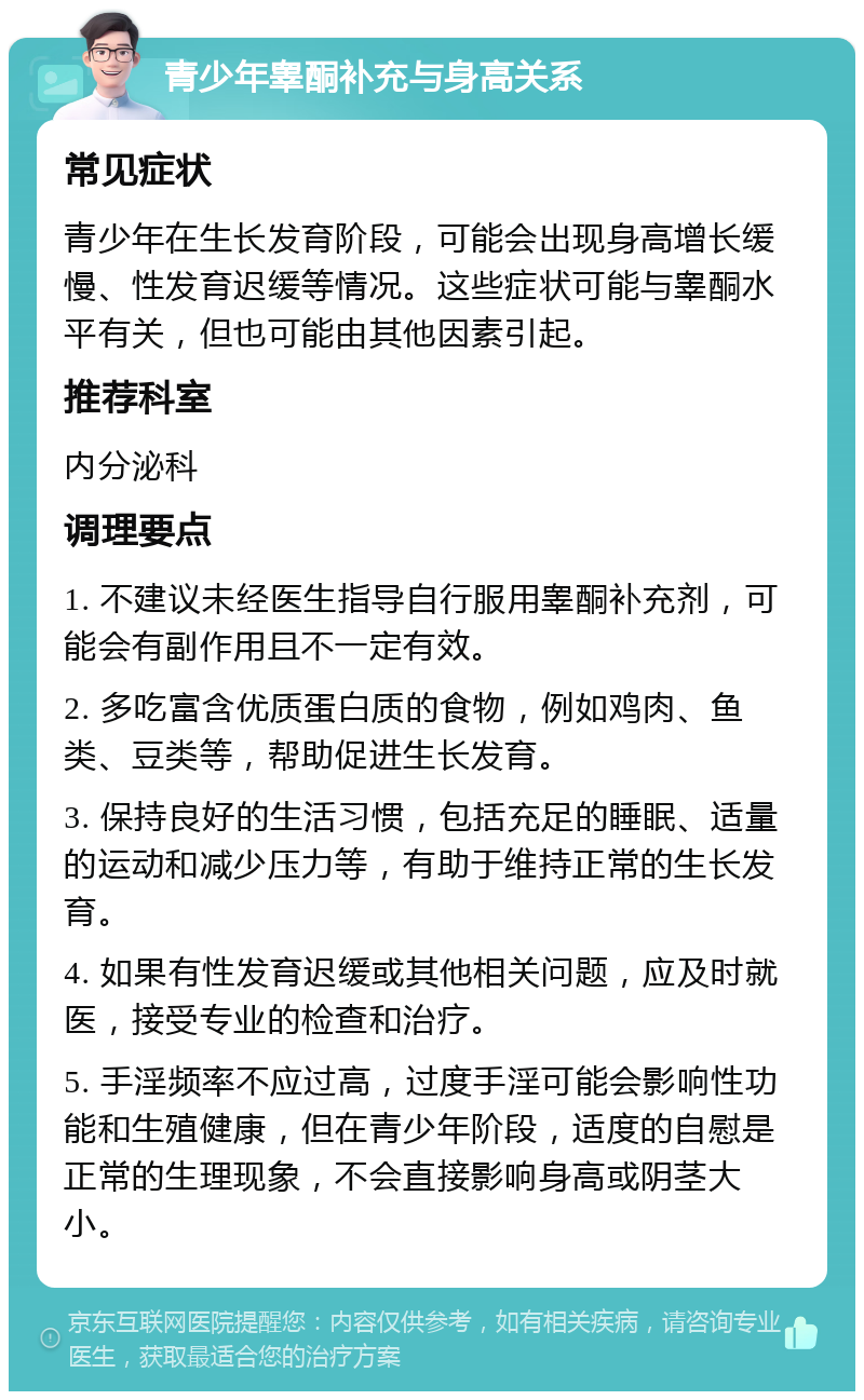 青少年睾酮补充与身高关系 常见症状 青少年在生长发育阶段，可能会出现身高增长缓慢、性发育迟缓等情况。这些症状可能与睾酮水平有关，但也可能由其他因素引起。 推荐科室 内分泌科 调理要点 1. 不建议未经医生指导自行服用睾酮补充剂，可能会有副作用且不一定有效。 2. 多吃富含优质蛋白质的食物，例如鸡肉、鱼类、豆类等，帮助促进生长发育。 3. 保持良好的生活习惯，包括充足的睡眠、适量的运动和减少压力等，有助于维持正常的生长发育。 4. 如果有性发育迟缓或其他相关问题，应及时就医，接受专业的检查和治疗。 5. 手淫频率不应过高，过度手淫可能会影响性功能和生殖健康，但在青少年阶段，适度的自慰是正常的生理现象，不会直接影响身高或阴茎大小。