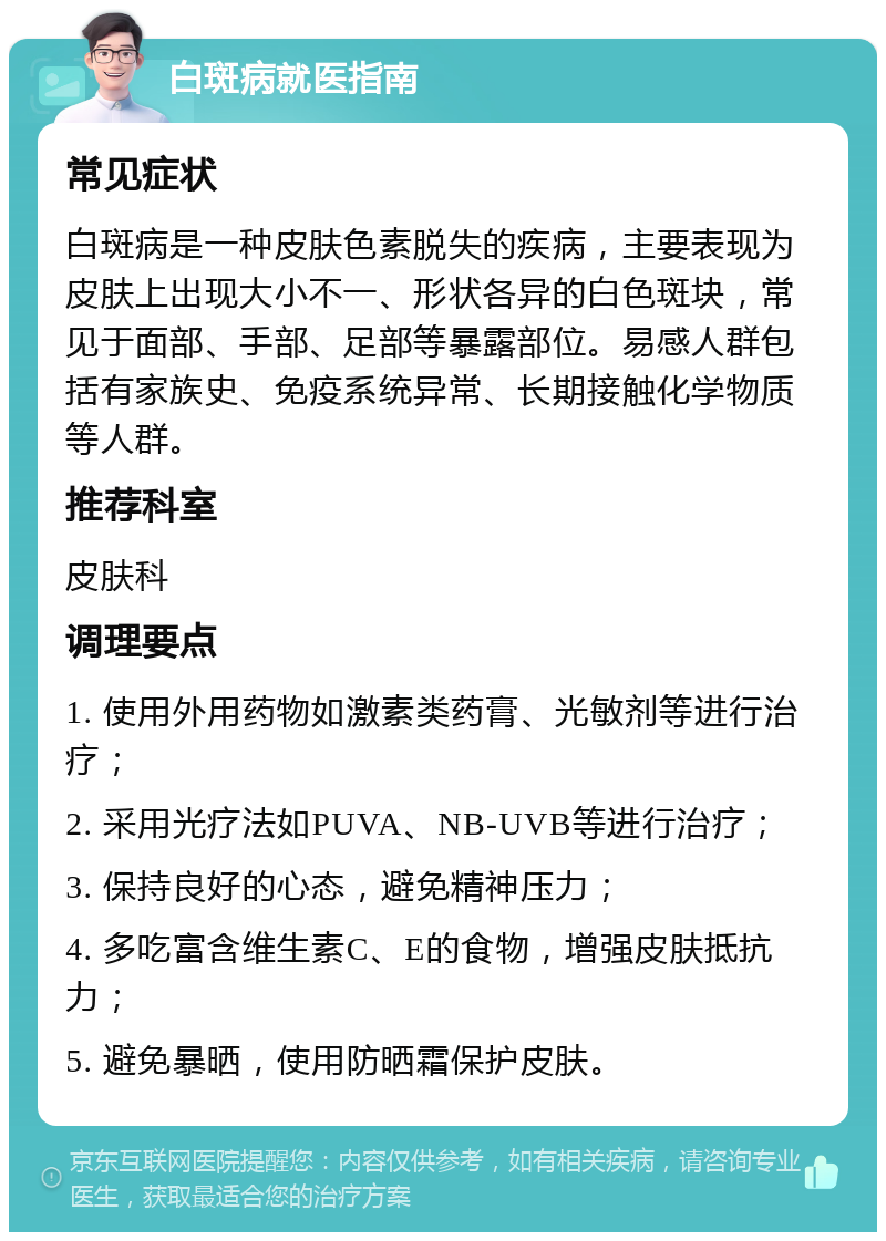 白斑病就医指南 常见症状 白斑病是一种皮肤色素脱失的疾病，主要表现为皮肤上出现大小不一、形状各异的白色斑块，常见于面部、手部、足部等暴露部位。易感人群包括有家族史、免疫系统异常、长期接触化学物质等人群。 推荐科室 皮肤科 调理要点 1. 使用外用药物如激素类药膏、光敏剂等进行治疗； 2. 采用光疗法如PUVA、NB-UVB等进行治疗； 3. 保持良好的心态，避免精神压力； 4. 多吃富含维生素C、E的食物，增强皮肤抵抗力； 5. 避免暴晒，使用防晒霜保护皮肤。