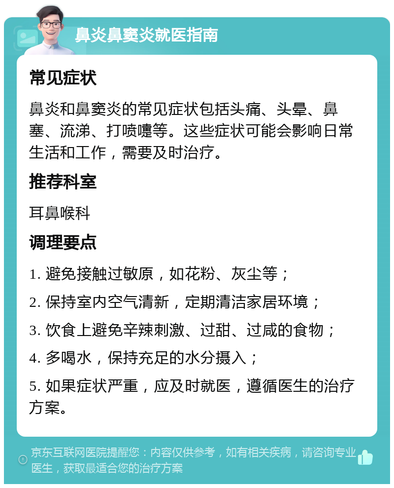 鼻炎鼻窦炎就医指南 常见症状 鼻炎和鼻窦炎的常见症状包括头痛、头晕、鼻塞、流涕、打喷嚏等。这些症状可能会影响日常生活和工作，需要及时治疗。 推荐科室 耳鼻喉科 调理要点 1. 避免接触过敏原，如花粉、灰尘等； 2. 保持室内空气清新，定期清洁家居环境； 3. 饮食上避免辛辣刺激、过甜、过咸的食物； 4. 多喝水，保持充足的水分摄入； 5. 如果症状严重，应及时就医，遵循医生的治疗方案。