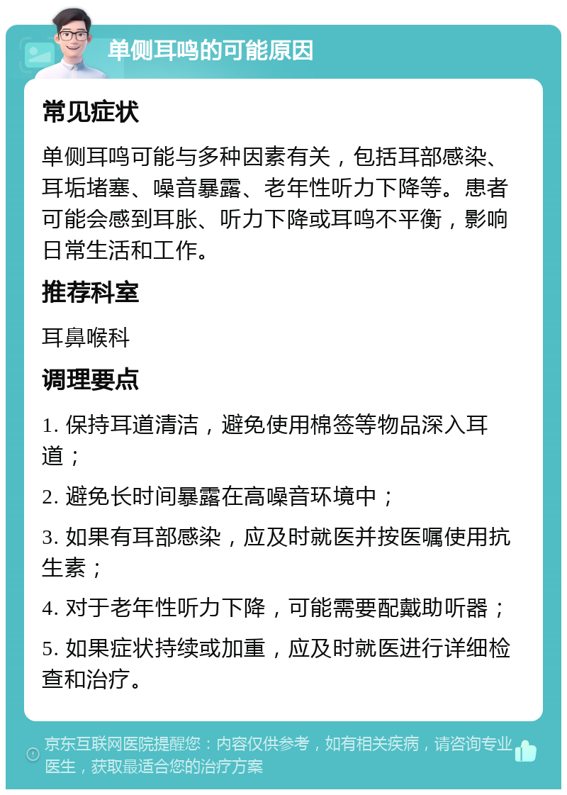 单侧耳鸣的可能原因 常见症状 单侧耳鸣可能与多种因素有关，包括耳部感染、耳垢堵塞、噪音暴露、老年性听力下降等。患者可能会感到耳胀、听力下降或耳鸣不平衡，影响日常生活和工作。 推荐科室 耳鼻喉科 调理要点 1. 保持耳道清洁，避免使用棉签等物品深入耳道； 2. 避免长时间暴露在高噪音环境中； 3. 如果有耳部感染，应及时就医并按医嘱使用抗生素； 4. 对于老年性听力下降，可能需要配戴助听器； 5. 如果症状持续或加重，应及时就医进行详细检查和治疗。