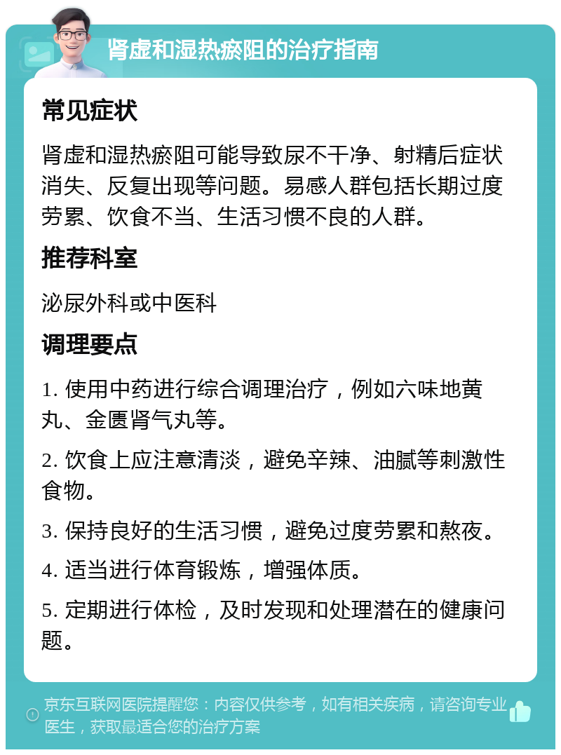 肾虚和湿热瘀阻的治疗指南 常见症状 肾虚和湿热瘀阻可能导致尿不干净、射精后症状消失、反复出现等问题。易感人群包括长期过度劳累、饮食不当、生活习惯不良的人群。 推荐科室 泌尿外科或中医科 调理要点 1. 使用中药进行综合调理治疗，例如六味地黄丸、金匮肾气丸等。 2. 饮食上应注意清淡，避免辛辣、油腻等刺激性食物。 3. 保持良好的生活习惯，避免过度劳累和熬夜。 4. 适当进行体育锻炼，增强体质。 5. 定期进行体检，及时发现和处理潜在的健康问题。