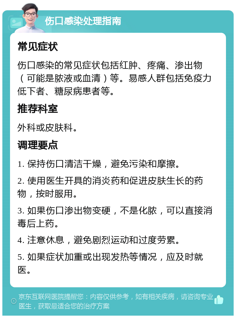 伤口感染处理指南 常见症状 伤口感染的常见症状包括红肿、疼痛、渗出物（可能是脓液或血清）等。易感人群包括免疫力低下者、糖尿病患者等。 推荐科室 外科或皮肤科。 调理要点 1. 保持伤口清洁干燥，避免污染和摩擦。 2. 使用医生开具的消炎药和促进皮肤生长的药物，按时服用。 3. 如果伤口渗出物变硬，不是化脓，可以直接消毒后上药。 4. 注意休息，避免剧烈运动和过度劳累。 5. 如果症状加重或出现发热等情况，应及时就医。