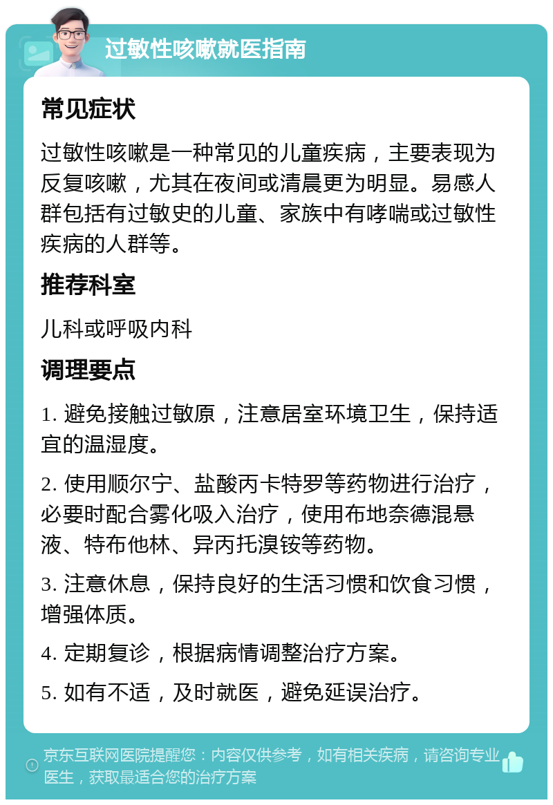 过敏性咳嗽就医指南 常见症状 过敏性咳嗽是一种常见的儿童疾病，主要表现为反复咳嗽，尤其在夜间或清晨更为明显。易感人群包括有过敏史的儿童、家族中有哮喘或过敏性疾病的人群等。 推荐科室 儿科或呼吸内科 调理要点 1. 避免接触过敏原，注意居室环境卫生，保持适宜的温湿度。 2. 使用顺尔宁、盐酸丙卡特罗等药物进行治疗，必要时配合雾化吸入治疗，使用布地奈德混悬液、特布他林、异丙托溴铵等药物。 3. 注意休息，保持良好的生活习惯和饮食习惯，增强体质。 4. 定期复诊，根据病情调整治疗方案。 5. 如有不适，及时就医，避免延误治疗。