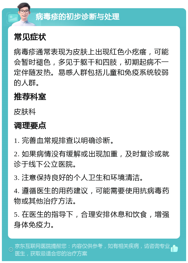 病毒疹的初步诊断与处理 常见症状 病毒疹通常表现为皮肤上出现红色小疙瘩，可能会暂时褪色，多见于躯干和四肢，初期起病不一定伴随发热。易感人群包括儿童和免疫系统较弱的人群。 推荐科室 皮肤科 调理要点 1. 完善血常规排查以明确诊断。 2. 如果病情没有缓解或出现加重，及时复诊或就诊于线下公立医院。 3. 注意保持良好的个人卫生和环境清洁。 4. 遵循医生的用药建议，可能需要使用抗病毒药物或其他治疗方法。 5. 在医生的指导下，合理安排休息和饮食，增强身体免疫力。