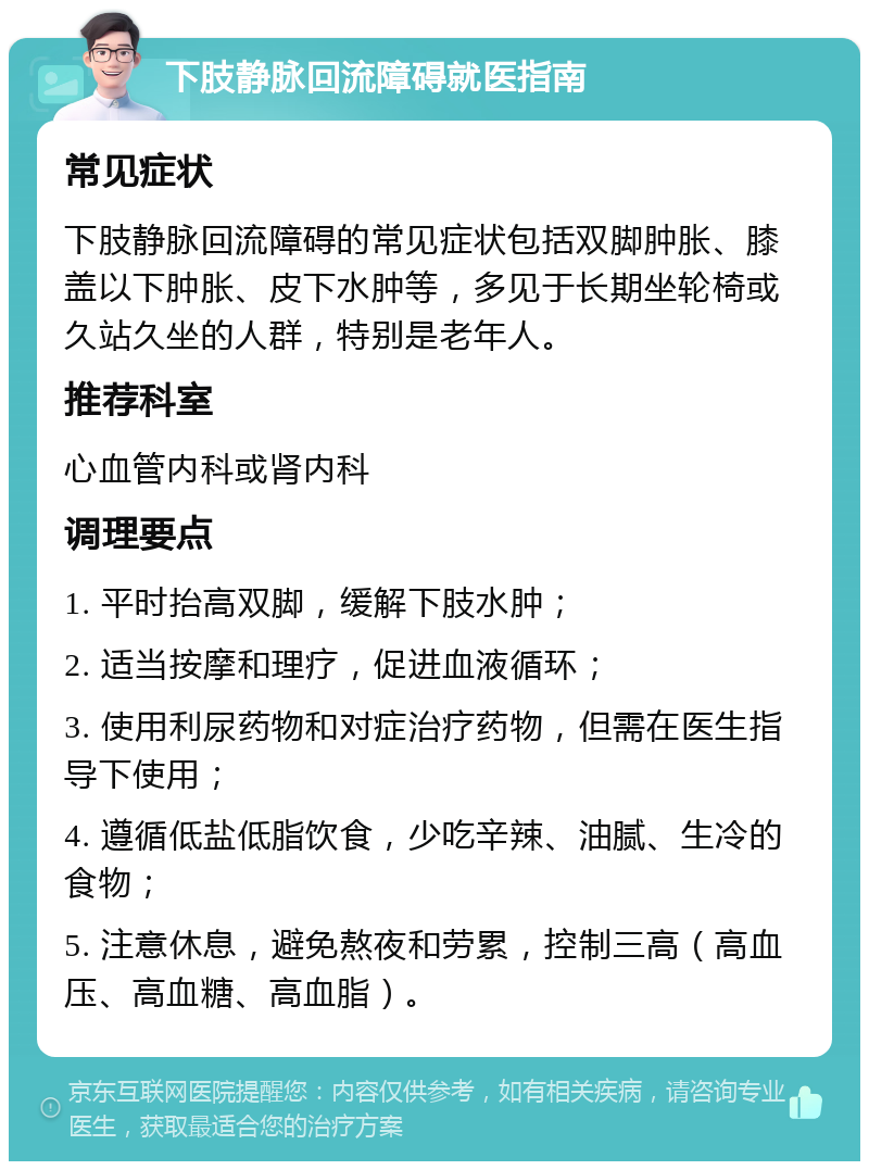 下肢静脉回流障碍就医指南 常见症状 下肢静脉回流障碍的常见症状包括双脚肿胀、膝盖以下肿胀、皮下水肿等，多见于长期坐轮椅或久站久坐的人群，特别是老年人。 推荐科室 心血管内科或肾内科 调理要点 1. 平时抬高双脚，缓解下肢水肿； 2. 适当按摩和理疗，促进血液循环； 3. 使用利尿药物和对症治疗药物，但需在医生指导下使用； 4. 遵循低盐低脂饮食，少吃辛辣、油腻、生冷的食物； 5. 注意休息，避免熬夜和劳累，控制三高（高血压、高血糖、高血脂）。