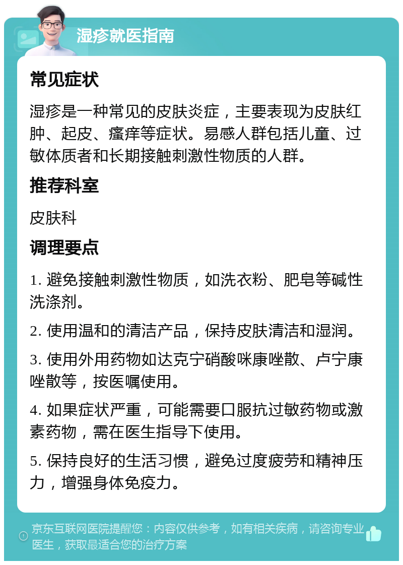 湿疹就医指南 常见症状 湿疹是一种常见的皮肤炎症，主要表现为皮肤红肿、起皮、瘙痒等症状。易感人群包括儿童、过敏体质者和长期接触刺激性物质的人群。 推荐科室 皮肤科 调理要点 1. 避免接触刺激性物质，如洗衣粉、肥皂等碱性洗涤剂。 2. 使用温和的清洁产品，保持皮肤清洁和湿润。 3. 使用外用药物如达克宁硝酸咪康唑散、卢宁康唑散等，按医嘱使用。 4. 如果症状严重，可能需要口服抗过敏药物或激素药物，需在医生指导下使用。 5. 保持良好的生活习惯，避免过度疲劳和精神压力，增强身体免疫力。