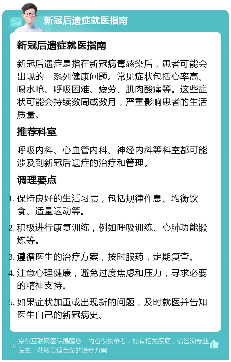 新冠后遗症就医指南 新冠后遗症就医指南 新冠后遗症是指在新冠病毒感染后，患者可能会出现的一系列健康问题。常见症状包括心率高、喝水呛、呼吸困难、疲劳、肌肉酸痛等。这些症状可能会持续数周或数月，严重影响患者的生活质量。 推荐科室 呼吸内科、心血管内科、神经内科等科室都可能涉及到新冠后遗症的治疗和管理。 调理要点 保持良好的生活习惯，包括规律作息、均衡饮食、适量运动等。 积极进行康复训练，例如呼吸训练、心肺功能锻炼等。 遵循医生的治疗方案，按时服药，定期复查。 注意心理健康，避免过度焦虑和压力，寻求必要的精神支持。 如果症状加重或出现新的问题，及时就医并告知医生自己的新冠病史。